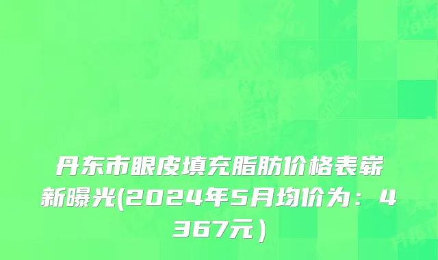 丹东市眼皮填充脂肪价格表崭新曝光(2024年5月均价为：4367元）