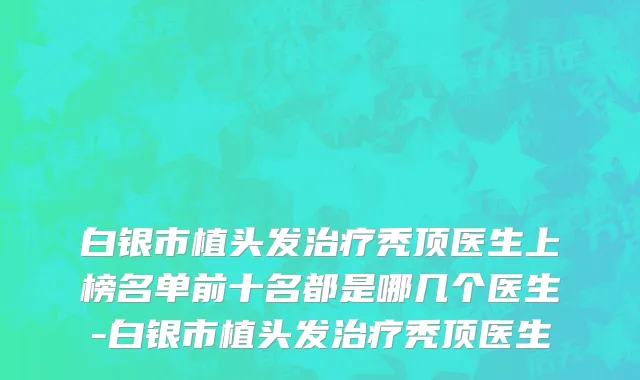 白银市植头发治疗秃顶医生上榜名单前十名都是哪几个医生-白银市植头发治疗秃顶医生