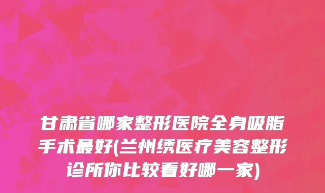 甘肃省哪家整形医院全身吸脂手术最好(兰州绣医疗美容整形诊所你比较看好哪一家)