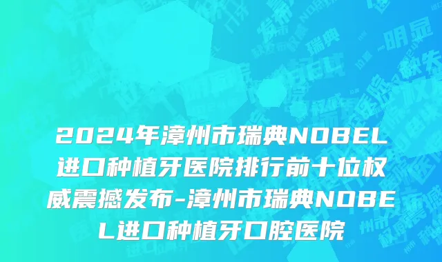 2024年漳州市瑞典NOBEL进口种植牙医院排行前十位权威震撼发布-漳州市瑞典NOBEL进口种植牙口腔医院