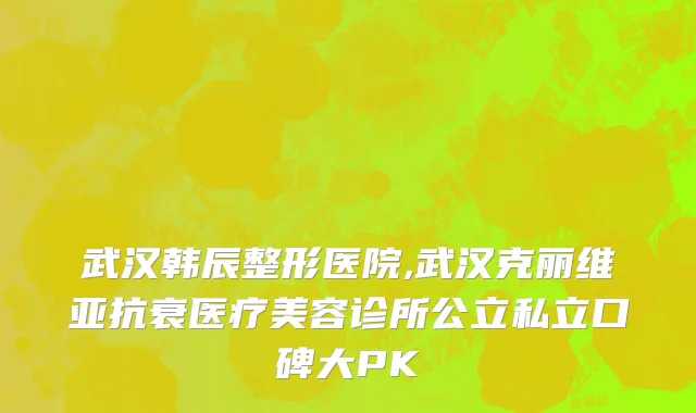 武汉韩辰整形医院,武汉克丽维亚抗衰医疗美容诊所公立私立口碑大PK