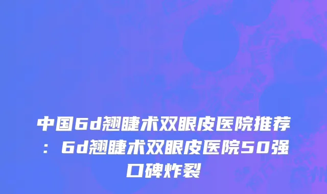中国6d翘睫术双眼皮医院推荐：6d翘睫术双眼皮医院50强口碑炸裂