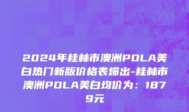 2024年桂林市澳洲POLA美白热门新版价格表爆出-桂林市澳洲POLA美白均价为：1879元