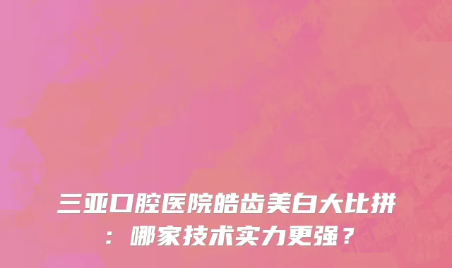 三亚口腔医院皓齿美白大比拼:哪家技术实力更强?