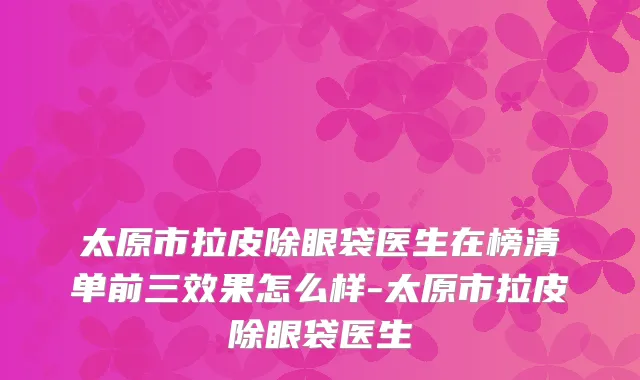 太原市拉皮除眼袋医生在榜清单前三效果怎么样-太原市拉皮除眼袋医生