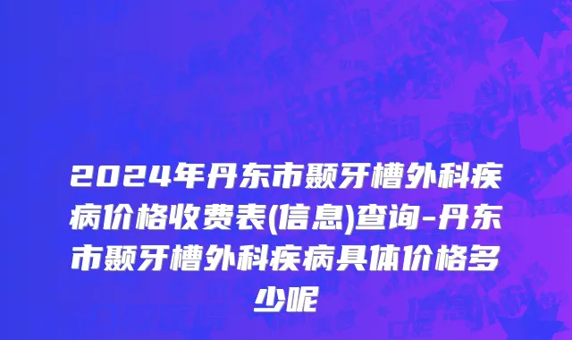 2024年丹东市颞牙槽外科疾病价格收费表(信息)查询-丹东市颞牙槽外科疾病具体价格多少呢