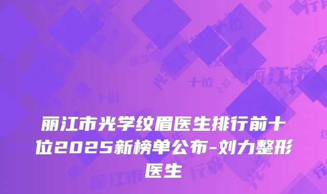 丽江市光学纹眉医生排行前十位2025新榜单公布-刘力整形医生