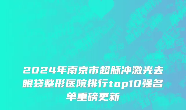 2024年南京市超脉冲激光去眼袋整形医院排行top10强名单重磅更新