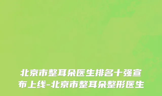 北京市整耳朵医生排名十强宣布上线-北京市整耳朵整形医生