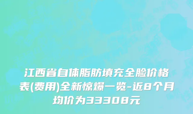 江西省自体脂肪填充全脸价格表(费用)全新惊爆一览-近8个月均价为33308元