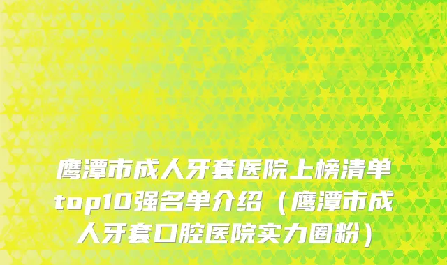鹰潭市成人牙套医院上榜清单top10强名单介绍（鹰潭市成人牙套口腔医院实力圈粉）