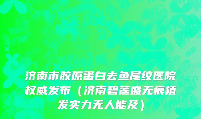 济南市胶原蛋白去鱼尾纹医院权威发布（济南碧莲盛无痕植发实力无人能及）