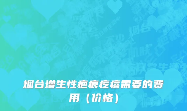 烟台增生性疤痕疙瘩需要的费用（价格）