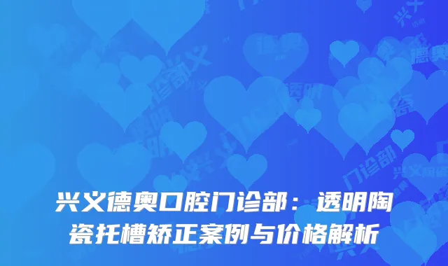 兴义德奥口腔门诊部：透明陶瓷托槽矫正案例与价格解析