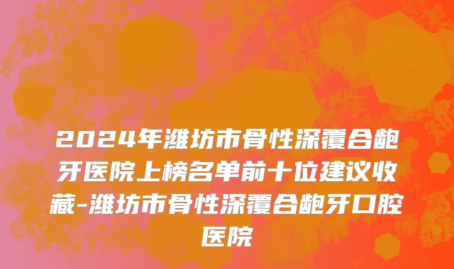 2024年潍坊市骨性深覆合龅牙医院上榜名单前十位建议收藏-潍坊市骨性深覆合龅牙口腔医院