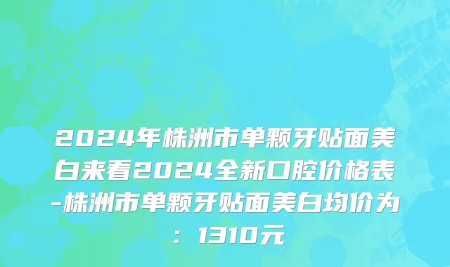 2024年株洲市单颗牙贴面美白来看2024全新口腔价格表-株洲市单颗牙贴面美白均价为：1310元