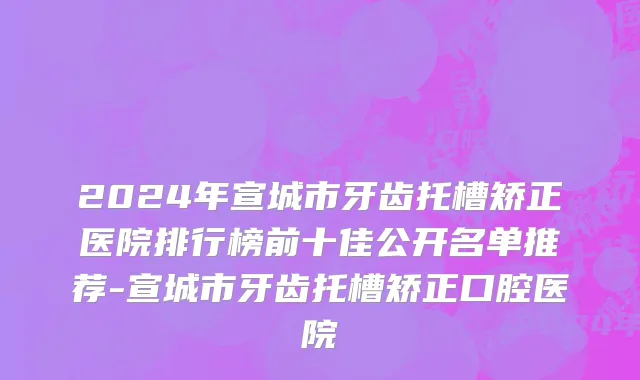 2024年宣城市牙齿托槽矫正医院排行榜前十佳公开名单推荐-宣城市牙齿托槽矫正口腔医院
