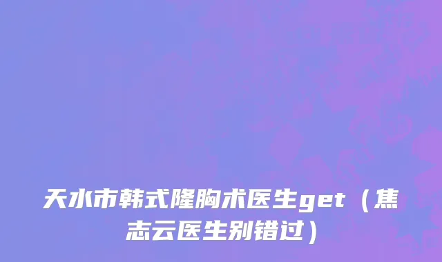 天水市韩式隆胸术医生get（焦志云医生别错过）