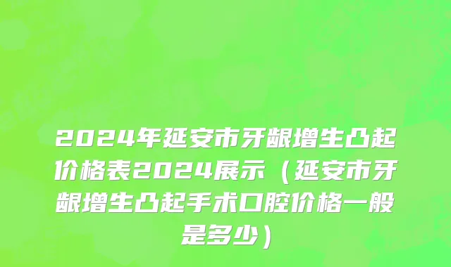 2024年延安市牙龈增生凸起价格表2024展示（延安市牙龈增生凸起手术口腔价格一般是多少）