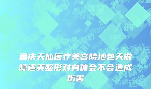 重庆天仙医疗美容院地包天做隐适美整形对身体会不会造成伤害