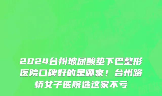 2024台州玻尿酸垫下巴整形医院口碑好的是哪家!台州路桥女子医院选这家不亏