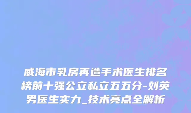 威海市乳房再造手术医生排名榜前十强公立私立五五分-刘英男医生实力_技术亮点全解析
