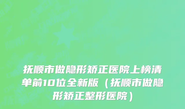 抚顺市做隐形矫正医院上榜清单前10位全新版（抚顺市做隐形矫正整形医院）