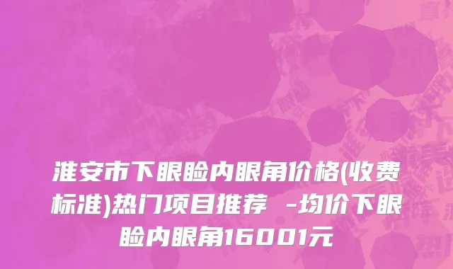 淮安市下眼睑内眼角价格(收费标准)热门项目推荐 -均价下眼睑内眼角16001元
