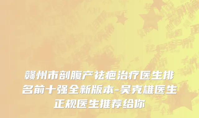 赣州市剖腹产祛疤治疗医生排名前十强全新版本-吴克雄医生正规医生推荐给你