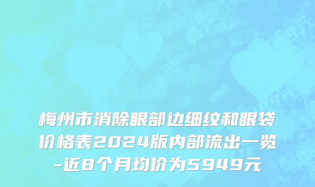 梅州市消除眼部边细纹和眼袋价格表2024版内部流出一览-近8个月均价为5949元