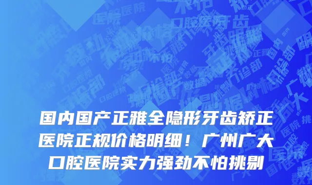 国内国产正雅全隐形牙齿矫正医院正规价格明细!广州广大口腔医院实力强劲不怕挑剔