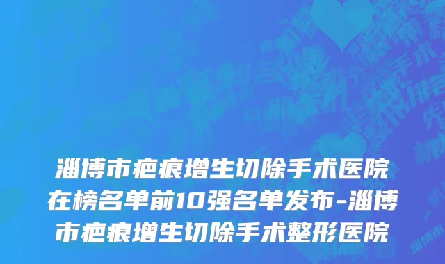 淄博市疤痕增生切除手术医院在榜名单前10强名单发布-淄博市疤痕增生切除手术整形医院