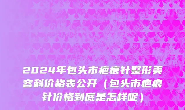2024年包头市疤痕针整形美容科价格表公开（包头市疤痕针价格到底是怎样呢）
