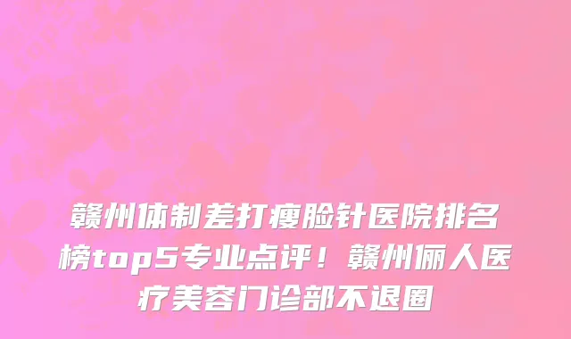 赣州体制差打瘦脸针医院排名榜top5专业点评!赣州俪人医疗美容门诊部不退圈
