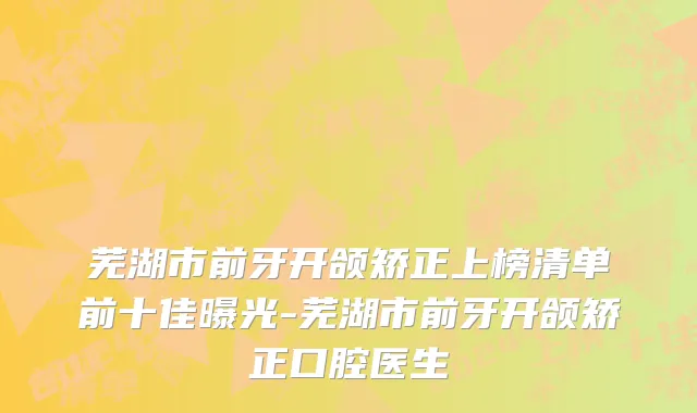 芜湖市前牙开颌矫正上榜清单前十佳曝光-芜湖市前牙开颌矫正口腔医生
