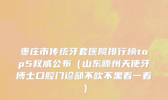 枣庄市传统牙套医院排行榜top5权威公布（山东滕州天使牙博士口腔门诊部不吹不黑看一看）