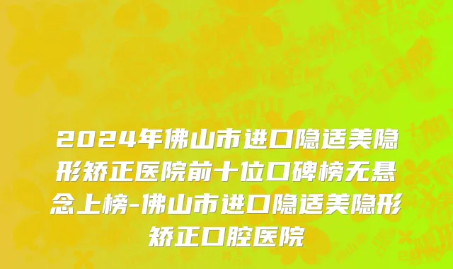 2024年佛山市进口隐适美隐形矫正医院前十位口碑榜无悬念上榜-佛山市进口隐适美隐形矫正口腔医院