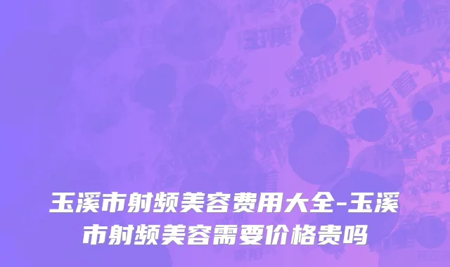 玉溪市射频美容费用大全-玉溪市射频美容需要价格贵吗