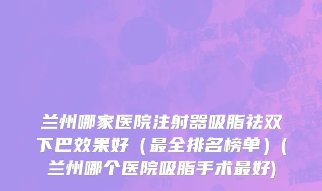兰州哪家医院注射器吸脂祛双下巴效果好（最全排名榜单）(兰州哪个医院吸脂手术最好)