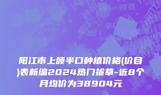 阳江市上颌半口种植价格(价目)表新编2024热门拔草-近8个月均价为38904元