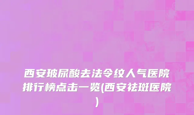 西安玻尿酸去法令纹人气医院排行榜点击一览(西安祛斑医院)