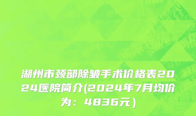 湖州市颈部除皱手术价格表2024医院简介(2024年7月均价为：4836元）