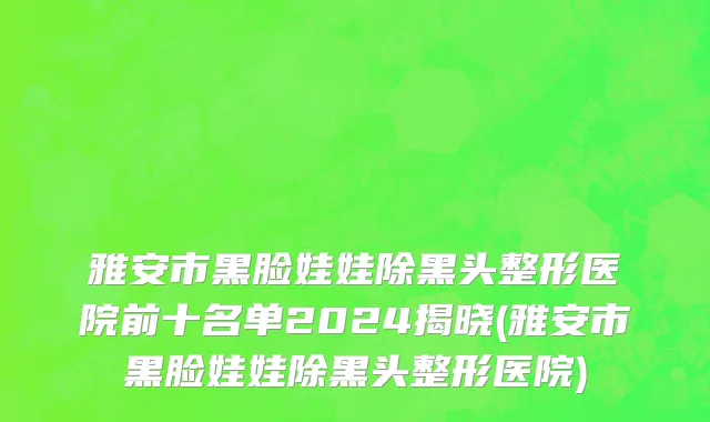 雅安市黑脸娃娃除黑头整形医院前十名单2024揭晓(雅安市黑脸娃娃除黑头整形医院)