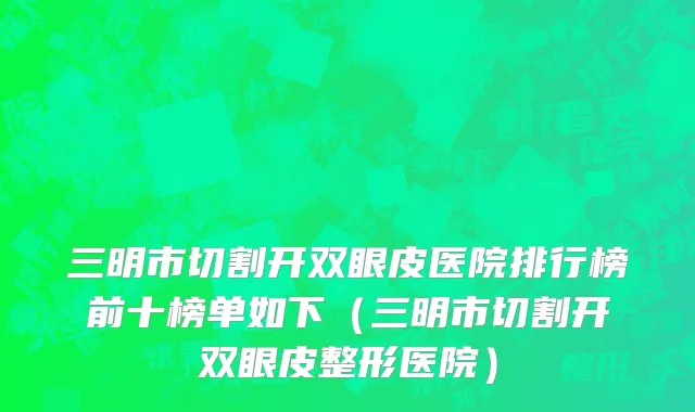 三明市切割开双眼皮医院排行榜前十榜单如下（三明市切割开双眼皮整形医院）