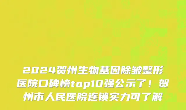 2024贺州生物基因除皱整形医院口碑榜top10强公示了！贺州市人民医院连锁实力可了解