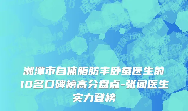 湘潭市自体脂肪丰卧蚕医生前10名口碑榜高分盘点-张阁医生实力登榜