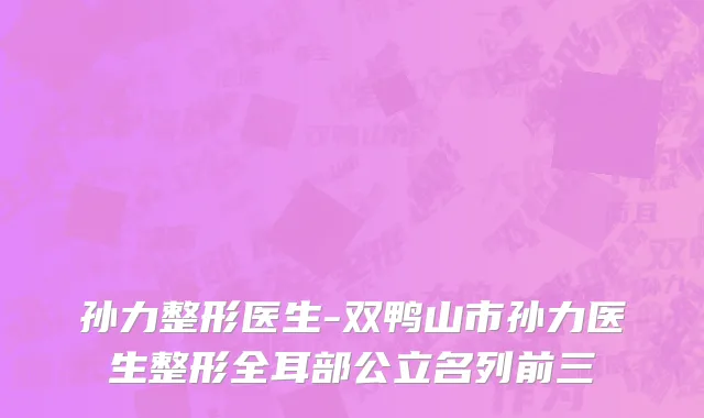 孙力整形医生-双鸭山市孙力医生整形全耳部公立名列前三