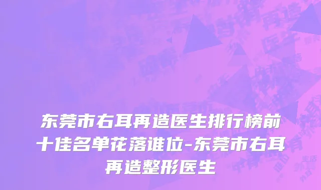 东莞市右耳再造医生排行榜前十佳名单花落谁位-东莞市右耳再造整形医生