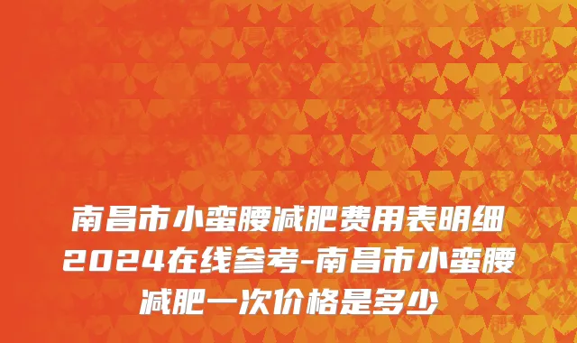 南昌市小蛮腰减肥费用表明细2024在线参考-南昌市小蛮腰减肥一次价格是多少