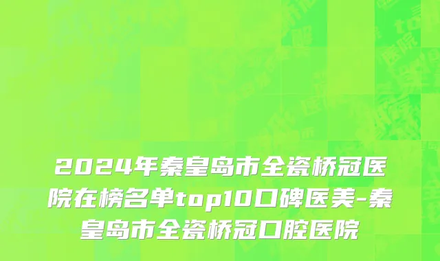 2024年秦皇岛市全瓷桥冠医院在榜名单top10口碑医美-秦皇岛市全瓷桥冠口腔医院